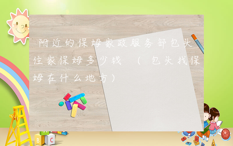 附近的保姆家政服务部包头住家保姆多少钱 (包头找保姆在什么地方)